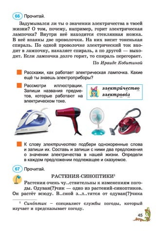 Задумывался ли ты о значении электричества в твоей
жизни? О том, почему, например, горит электрическая
лампочка? Внутри неё находится стеклянная ножка.
В неё впаяны две проволочки. На них висит тоненькая
спираль. По одной проволочке электрический ток вхо­
дит в лампочку, накаляет спираль, а по другой — выхо­
дит. Если лампочка долго горит, то спираль перегорает.
По Ираиде Кобитиной
Расскажи, как работает электрическая лампочка. Какие
ещё ты знаешь электроприборы?
Рассмотри иллюстрации.
Запиши названия предме­
тов, которые работают на
электрическом токе.
(бб ) Прочитай.
К слову электричество подбери однокоренные слова
и запиши их. Составь и запиши с ними два предложения
о значении электричества в нашей жизни. Определи
в каждом предложении подлежащее и сказуемое.
(б 7 ) Прочитай.
РАСТЕНИЯ-СИНОПТИКИ1
Растения очень чувствительны к изменениям пого­
ды. Одуван(?)чик — одно из растений-синоптиков.
Он растёт всюду. В..сной з..л..тятся от одуван(?)чика
электричество
электровоз
1 Синоптик — специалист службы погоды, который
изучает и предсказывает погоду.
 