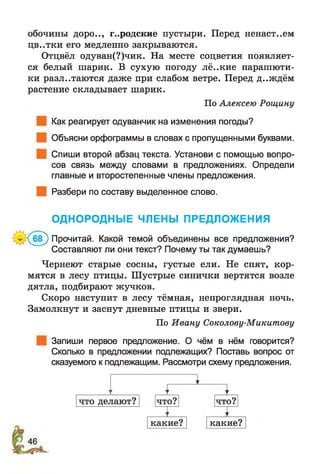 обочины доро.., городские пустыри. Перед ненаст..ем
цв..тки его медленно закрываются.
Отцвёл одуван(?)чик. На месте соцветия появляет­
ся белый шарик. В сухую погоду лё..кие парашюти-
ки разлетаются даже при слабом ветре. Перед д..ждём
растение складывает шарик.
По Алексею Рощину
Как реагирует одуванчик на изменения погоды?
Объясни орфограммы в словах с пропущенными буквами.
Спиши второй абзац текста. Установи с помощью вопро­
сов связь между словами в предложениях. Определи
главные и второстепенные члены предложения.
Разбери по составу выделенное слово.
ОДНОРОДНЫЕ ЧЛЕНЫ ПРЕДЛОЖЕНИЯ
:(б в ) Прочитай. Какой темой объединены все предложения?
Составляют ли они текст? Почему ты так думаешь?
Чернеют старые сосны, густые ели. Не спят, кор­
мятся в лесу птицы. Шустрые синички вертятся возле
дятла, подбирают жучков.
Скоро наступит в лесу тёмная, непроглядная ночь.
Замолкнут и заснут дневные птицы и звери.
По Ивану Соколову-Микитову
Запиши первое предложение. О чём в нём говорится?
Сколько в предложении подлежащих? Поставь вопрос от
сказуемого к подлежащим. Рассмотри схему предложения.
 