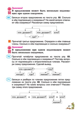 8
Запомни!
В предложении может быть несколько подлежа­
щих при одном сказуемом.
(б э ) Запиши второе предложение из текста упр. 68. Сколько
в нём подлежащих и сказуемых? На какой вопрос отвеча­
ют оба сказуемых? Рассмотри схему предложения.
Прочитай третье предложение. Определи в нём главные
члены. Сколько в нём подлежащих и сколько сказуемых?
Запомни!
»1 В предложении при одном подлежащем может
09 быть несколько сказуемых.
(70) Прочитай четвёртое предложение из текста упр. 68.
Сколько в нём подлежащих и сказуемых? Поставь вопро­
сы от подлежащего к второстепенным членам. Рассмот­
ри схему предложения. Сделай вывод.
( л ) Запиши и разбери по членам предложения пятое пред­
ложение из текста упр. 68. Сколько в нём подлежащих
и сказуемых? На какие вопросы они отвечают? Рассмо­
три схему этого предложения.
 