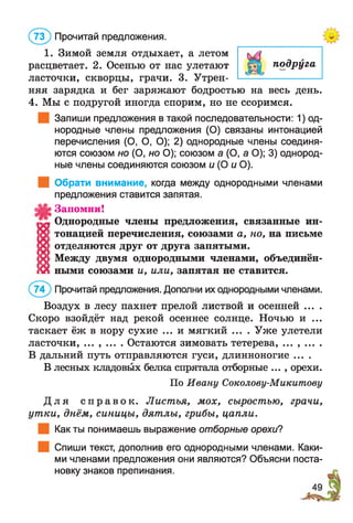 1. Зимой земля отдыхает, а летом
расцветает. 2. Осенью от нас улетают
( 73) Прочитай предложения.
подруга
ласточки, скворцы, грачи. 3. Утрен- ——------------------
няя зарядка и бег заряжают бодростью на весь день.
4. Мы с подругой иногда спорим, но не ссоримся.
Запиши предложения в такой последовательности: 1) од­
нородные члены предложения (О) связаны интонацией
перечисления (О, О, О); 2) однородные члены соединя­
ются союзом но (О, но О); союзом а (О, а О); 3) однород­
ные члены соединяются союзом и (О и О).
| Обрати внимание, когда между однородными членами
предложения ставится запятая.
Запомни!
« Однородные члены предложения, связанные ин-
о : тонацией перечисления, союзами а, но, на письме
X отделяются друг от друга запятыми.
X Между двумя однородными членами, объединён-
й ными союзами и, или, запятая не ставится.
Прочитай предложения. Дополни их однородными членами.
Воздух в лесу пахнет прелой листвой и осенней ... .
Скоро взойдёт над рекой осеннее солнце. Ночью и ...
таскает ёж в нору сухие ... и мягкий .. . . Уже улетели
ласточки, ... , ... . Остаются зимовать тетерева, ... , ... .
В дальний путь отправляются гуси, длинноногие ....
В лесных кладовых белка спрятала отборные ... , орехи.
Д л я с п р а в о к . Листья, мох, сыростью, грачи,
ут ки, днём, синицы, дятлы, грибы, цапли.
Как ты понимаешь выражение отборные орехи?
Спиши текст, дополнив его однородными членами. Каки­
ми членами предложения они являются? Объясни поста­
новку знаков препинания.
По Ивану Соколову-Микитову
 