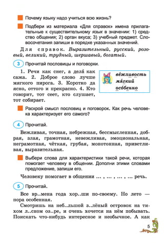 Почему языку надо учиться всю жизнь?
Подбери из материала «Для справок» имена прилага­
тельные к существительному язык в значении: 1) сред­
ство общения; 2) орган вкуса; 3) учебный предмет. Сло­
восочетания запиши в порядке указанных значений.
Д л я с п р а в о к . Выразительный, русский, розо­
вый, великий, трудный, шершавый, богатый.
говорит, тот сеет, кто слушает,
тот собирает.
Раскрой смысл пословиц и поговорок. Как речь челове­
ка характеризует его самого?
Вежливая, точная, небрежная, бессмысленная, доб­
рая, злая, грамотная, невежливая, эмоциональная,
неграмотная, чёткая, грубая, монотонная, приветли­
вая, выразительная.
Выбери слова для характеристики такой речи, которая
помогает человеку в общении. Дополни этими словами
предложение, запиши его.
Человеку помогает в общении ... , ... , ... , ... речь.
( ^ ) Прочитай.
Все вр..мена года хор..ши по-своему. Но лето —
пора особенная.
Смотришь на небольшой з..лёный островок на ти­
хом л..сном оз..ре, и очень хочется на нём побывать.
Поискать что-нибудь интересное и необычное. А как
3 ) Прочитай пословицы и поговорки.
1. Речи как снег, а дела как
сажа. 2. Доброе слово лучше
мягкого пирога. 3. Коротко да
ясно, оттого и прекрасно. 4. Кто
вежливость
мягкий
особенно
( 7 ) Прочитай.
 