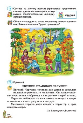 (7 5 ) Составь по рисунку рассказ (три-четыре предложения
с однородными подлежащими, сказу­
емыми, второстепенными членами).
Запиши рассказ.
Обсуди с соседом по парте постановку знаков препина­
ния. Какие правила вы будете применять?
рассказ
Прочитай.
ЕВГЕНИЙ ИВАНОВИЧ ЧАРУШИН
^ Евгений Чарушин сочинял для детей и взрослых
маленькие рассказы о животных. Он иллюстриро­
вал свои книги изображал в них разных зверей и птиц.
Чарушин наблюдал за животными посещал зоопарк
и выполнял много рисунков с натуры.
Художник хорошо умел показать характер и нрав
каждого зверя.
По Екатерине Алленовой
 
