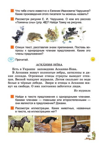Что тебе стало известно о Евгении Ивановиче Чарушине?
Какие произведения этого писателя ты можешь назвать?
Рассмотри рисунки Е. И. Чарушина. О ком его рассказ
«Томкины сны» (упр. 42)? Найди Томку на рисунке.
Спиши текст, расставляя знаки препинания. Поставь во­
просы к однородным членам предложения. Какие это
члены предложения?
(7 ? ) Прочитай.
АСКАНИЯ-НОВА
Есть в Украине заповедник Аскания-Нова.
В Аскании живут полосатые зебры, антилопы и ди­
кие лошади. Огромные птицы страусы выводят птен­
цов. Весной танцуют журавли. Летом скользят по воде
белые и чёрные лебеди. Звери и птицы в Аскании ж и­
вут на свободе. О них постоянно заботятся люди.
Из журнала
Найди в тексте предложения с однородными членами.
Какими членами — главными или второстепенными —
они являются в предложении? Докажи.
Рассмотри иллюстрации. Каких животных, названных
в тексте, на иллюстрациях нет?
 