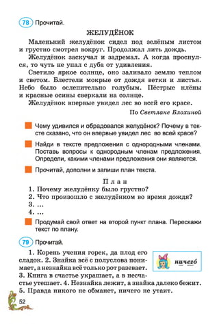 ЖЕЛУДЁНОК
Маленький желудёнок сидел под зелёным листом
и грустно смотрел вокруг. Продолжал лить дождь.
Желудёнок заскучал и задремал. А когда проснул­
ся, то чуть не упал с дуба от удивления.
Светило яркое солнце, оно заливало землю теплом
и светом. Блестели мокрые от дождя ветки и листья.
Небо было ослепительно голубым. Пёстрые клёны
и красные осины сверкали на солнце.
Желудёнок впервые увидел лес во всей его красе.
По Светлане Блохиной
Чему удивился и обрадовался желудёнок? Почему в тек­
сте сказано, что он впервые увидел лес во всей красе?
Найди в тексте предложения с однородными членами.
Поставь вопросы к однородным членам предложения.
Определи, какими членами предложения они являются.
Прочитай, дополни и запиши план текста.
П л а н
1. Почему желудёнку было грустно?
2. Что произошло с желудёнком во время дождя?
3. ...
4. ...
Продумай свой ответ на второй пункт плана. Перескажи
текст по плану.
(7 9 ) Прочитай.
1. Корень учения горек, да плод его
сладок. 2. Знайка всё с полуслова пони­
мает , а незнайка всё только рот разевает.
3. Книга в счастье украшает, а в несча­
стье утешает. 4. Незнайка лежит, а знайка далеко бежит.
5. Правда никого не обманет, ничего не утаит.
(7 ? ) Прочитай.
 