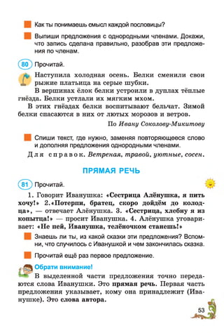 Как ты понимаешь смысл каждой пословицы?
Выпиши предложения с однородными членами. Докажи,
что запись сделана правильно, разобрав эти предложе­
ния по членам.
(8 0 ) Прочитай.
л? Наступила холодная осень. Белки сменили свои
X рыжие платьица на серые шубки.
В вершинах ёлок белки устроили в дуплах тёплые
гнёзда. Белки устлали их мягким мхом.
В этих гнёздах белки воспитывают бельчат. Зимой
белки спасаются в них от лютых морозов и ветров.
По Ивану Соколову-Микитову
Спиши текст, где нужно, заменяя повторяющееся слово
и дополняя предложения однородными членами.
Д л я с п р а в о к . Ветреная, травой, уютные, сосен.
ПРЯМАЯ РЕЧЬ
(в ? ) Прочитай.
1. Говорит Иванушка: «Сестрица Алёнушка, я пить
хочу!» 2.«Потерпи, братец, скоро дойдём до колод­
ца», — отвечает Алёнушка. 3. «Сестрица, хлебну я из
копытца!» — просит Иванушка. 4. Алёнушка уговари­
вает: «Не пей, Иванушка, телёночком станешь!»
Знаешь ли ты, из какой сказки эти предложения? Вспом­
ни, что случилось с Иванушкой и чем закончилась сказка.
Прочитай ещё раз первое предложение.
Обрати внимание!
" В выделенной части предложения точно переда­
ются слова Иванушки. Это прямая речь. Первая часть
предложения указывает, кому она принадлежит (Ива­
нушке). Это слова автора.
 