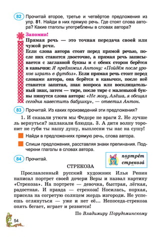 (8 2 ) Прочитай второе, третье и четвёртое предложения из
упр. 81. Найди в них прямую речь. Где стоят слова авто­
ра? Какие глаголы употреблены в словах автора?
Запомни!
Прямая речь — это точная передача своей или
Л ; чужой речи.
X Если слова автора стоят перед прямой речью, по-
х еле них ставится двоеточие, а прямая речь записы-
9 вается с заглавной буквы и с обеих сторон берётся
!О ! в кавычки: Я предложил Антону: «Пойдём после уро-
0 ков играть в футбол». Если прямая речь стоит перед
Д словами автора, она берётся в кавычки, после неё
X ставится запятая, знак вопроса или восклицатель-
>х >ный знак, затем — тире, после тире с маленькой бук-
1g ! вы пишутся слова автора: «Не могу, Алёша, я обещал
IÎX сегодня навестить бабушку», — ответил Антон.
(8 3 ) Прочитай. Из каких произведений эти предложения?
1. И сказали утюги мы Федоре не враги 2. Не лучше
ль вернуться? заплакали блюдца. 3. А дитя волну торо­
пит не губи ты нашу душу, выплесни ты нас на сушу!
Найди в предложениях прямую речь, слова автора.
Спиши предложения, расставляя знаки препинания. Под­
черкни глаголы в словах автора.
(8 4 ) Прочитай.
СТРЕКОЗА
Прославленный русский художник Илья Репин
написал портрет своей дочери Веры и назвал картину
«Стрекоза». На портрете — девочка, быстрая, лёгкая,
радостная. И правда — стрекоза! Носилась, порхая,
присела на согретую солнцем жердь изгороди. Не успе­
ешь оглянуться — уже и нет её... Непоседа-стрекоза
опять бегает, играет и резвится!
По Владимиру Порудоминскому
портрет
стрекоза
 