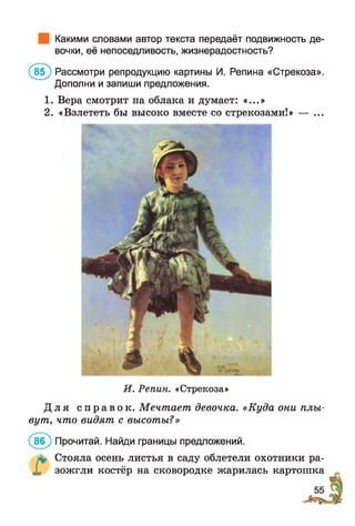 Какими словами автор текста передаёт подвижность де­
вочки, её непоседливость, жизнерадостность?
(в б ) Рассмотри репродукцию картины И. Репина «Стрекоза».
Дополни и запиши предложения.
1. Вера смотрит на облака и думает: «...»
2. «Взлететь бы высоко вместе со стрекозами!» — ...
И. Репин. «Стрекоза»
Д л я с п р а в о к . Мечтает девочка. «Куда они плы­
вут, что видят с высоты?»
(86) Прочитай. Найди границы предложений.
л* Стояла осень листья в саду облетели охотники ра-
X зожгли костёр на сковородке жарилась картошка
 