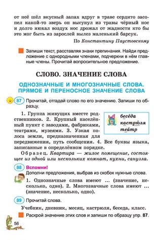 от нее шел вкусный запах вдруг в траве сердито засо­
пел какой-то зверь он высунул из травы чёрный нос
и долго нюхал воздух нос дрожал от жадности кто бы
это мог быть из зарослей вылез маленький барсук.
По Константину Паустовскому
Запиши текст, расставляя знаки препинания. Найди пред­
ложение с однородными членами, подчеркни в нём глав­
ные члены. Прочитай вопросительное предложение.
СЛОВО. ЗНАЧЕНИЕ СЛОВА
ОДНОЗНАЧНЫЕ И МНОГОЗНАЧНЫЕ СЛОВА.
ПРЯМОЕ И ПЕРЕНОСНОЕ ЗНАЧЕНИЕ СЛОВА
($ 7 ) Прочитай, отгадай слово по его значению. Запиши по об­
разцу.
1. Группа живущих вместе род- беседа
ственников. 2. Крупный населён­
ный пункт с заводами, фабриками, к9^стШ9.ляг
театрами, музеями. 3. Узкая по- театр
лоса земли, предназначенная для
передвижения, путь сообщения. 4. Все буквы языка,
записанные в определённом порядке.
О б р а з е ц . Квартира — жилое помещение, состоя­
щее из одной или нескольких комнат, кухни, санузла.
(&Р) Вспомни!
^ Дополни предложения, выбрав из скобок нужные слова.
м г 1- Однозначные слова имеют ... (значение, не­
сколько, одно). 2. Многозначные слова имеют ...
(значение, несколько, одно).
(ЙГ) Прочитай слова.
Учебник, дневник, месяц, кастрюля, беседа, класс.
Раскрой значение этих слов и запиши по образцу упр. 87.
 