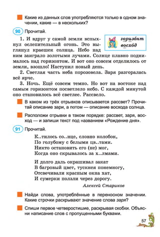 Какие из данных слов употребляются только в одном зна­
чении, какие — в нескольких?
( Й ) Прочитай.
1. И вдруг у самой земли вспых­
нул ослепительный огонь. Это вы­
глянул краешек солнца. Небо над
ним заиграло золотыми лучами. Солнце плавно подни­
малось над горизонтом. И вот оно совсем отделилось от
земли, взошло! Наступил новый день.
2. Светлая часть неба порозовела. Заря разгоралась
всё ярче.
3. Ночь. Ещё совсем темно. Но вот на востоке над
самым горизонтом посветлело небо. С каждой минутой
оно становилось всё светлее. Рассвело.
В каком из трёх отрывков описывается рассвет? Прочи­
тай описание зари, а потом — описание восхода солнца.
Расположи отрывки в таком порядке: рассвет, заря, вос­
ход — и запиши текст под названием «Рождение дня».
(эТ ) Прочитай.
К..тилось со..нце, словно колобок,
По голубому с белыми цв..тами.
Никто остановить его (не) мог,
Когда оно скрывалось за х..лмами.
И долго даль окрашивал закат
В багровый цвет, тускнея понемногу,
Отсвечивали красным окна хат,
И сумерки ползли через дорогу.
Алексей Стариков
Найди слова, употреблённые в переносном значении.
Какие строчки раскрывают значение слова заря?
Спиши первое четверостишие, раскрывая скобки,
ни написание слов с пропущенными буквами.
горизонт
восход
Объяс-
 