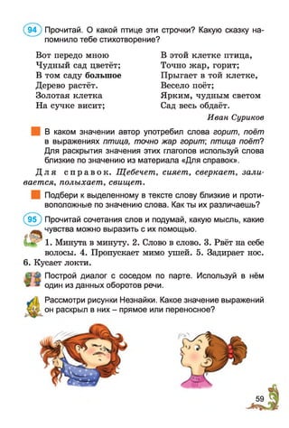 (9 4 ) Прочитай. О какой птице эти строчки? Какую сказку на­
помнило тебе стихотворение?
Вот передо мною В этой клетке птица,
Чудный сад цветёт; Точно жар, горит;
В том саду большое Прыгает в той клетке,
Дерево растёт. Весело поёт;
Золотая клетка Ярким, чудным светом
На сучке висит; Сад весь обдаёт.
Иван Суриков
В каком значении автор употребил слова горит, поёт
в выражениях птица, точно жар горит птица поёт?
Для раскрытия значения этих глаголов используй слова
близкие по значению из материала «Для справок».
Д л я с п р а в о к . Щебечет, сияет, сверкает, зали­
вается, полыхает, свищет.
Подбери к выделенному в тексте слову близкие и проти­
воположные по значению слова. Как ты их различаешь?
(9 5 ) Прочитай сочетания слов и подумай, какую мысль, какие
чувства можно выразить с их помощью.
1. Минута в минуту. 2. Слово в слово. 3. Рвёт на себе
волосы. 4. Пропускает мимо ушей. 5. Задирает нос.
6. Кусает локти.
Построй диалог с соседом по парте. Используй в нём
один из данных оборотов речи.
Рассмотри рисунки Незнайки. Какое значение выражений
он раскрыл в них - прямое или переносное?
59
 