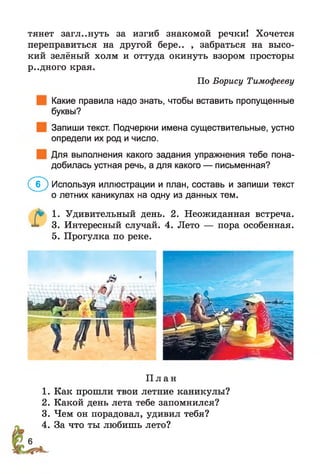 тянет загл..нуть за изгиб знакомой речки! Хочется
переправиться на другой бере.. , забраться на высо­
кий зелёный холм и оттуда окинуть взором просторы
р..дного края.
По Борису Тимофееву
Какие правила надо знать, чтобы вставить пропущенные
буквы?
Запиши текст. Подчеркни имена существительные, устно
определи их род и число.
Для выполнения какого задания упражнения тебе пона­
добилась устная речь, а для какого — письменная?
(^<Г) Используя иллюстрации и план, составь и запиши текст
о летних каникулах на одну из данных тем.
Г 1. Удивительный день. 2. Неожиданная встреча.
3. Интересный случай. 4. Лето — пора особенная.
5. Прогулка по реке.
П л а н
1. Как прошли твои летние каникулы?
2. Какой день лета тебе запомнился?
3. Чем он порадовал, удивил тебя?
4. За что ты любишь лето?
 