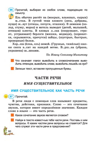 96) Прочитай, выбирая из скобок слова, подходящие по
Ель обычно растёт на (мокрых, влажных, сырых)
м..стах. В густой тени елового (леса, дубравы,
пущи) ж..вут (птицы, пичуги, пташки). В зимнюю (хо­
лод, стужу, мороз) и метель выводят (детей, малышей,
птенцов) клесты. В еловых л..сах (сооружают, стро­
ят, устраивают) берлоги (мишки, медведи), (хоронят­
ся, скрываются, прячутся) зайцы, (шустрые, быстрые,
проворные) белки.
Хор..ша (ёлка, ель) зимой. (Грузные, тяжёлые) шап­
ки снега в..сят на каждой ветви. В..рш ..на (убрана,
украшена) ш..шками.
Что означает глагол выводить в словосочетаниях выво­
дить птенцов, выводить слова, выводить лошадь на луг?
Запиши текст, вставляя пропущенные буквы.
ЧАСТИ РЕЧИ
ИМЯ СУЩЕСТВИТЕЛЬНОЕ
ИМЯ СУЩЕСТВИТЕЛЬНОЕ КАК ЧАСТЬ РЕЧИ
В речи люди с помощью слов называют предметы,
чувства, действия, признаки. Слово — это сочетание
звуков, которое имеет определённое значение. Каждое
слово в языке — это часть речи.
Какое сочетание звуков является словом?
Найди в тексте известные тебе части речи. Поставь к ним
вопросы. К каким частям речи вопросы не ставятся? Для
чего служат эти части речи в предложении?
смыслу.
По Ивану Соколову-Микитову
Е ® Прочитай.
 