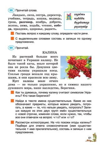 Ландыш, липа, сестра, директор,
учебник, тетрадь, кошка, медведь,
гроза, разговор, ноябрь, доброта,
зелень, зима, ходьба, чтение, побе­
да, праздник, здоровье, радость.
Поставь вопрос к каждому слову, определи части речи.
С выделенными словами составь и запиши по одному
предложению.
(ЭЭ) Прочитай.
КАЛИНА
Из растений больше всего
почитают в Украине калину. Не
было такой хаты, возле которой
она не росла бы. Девушки цве­
тами калины украшали косы.
Спелые грозди вешали под кры­
шами, и они краснели всю зиму.
Куст калины возле отчего
дома — не только украшение, но и символ нашего
духовного мира, наше наследство, Берегиня.
Как ты думаешь, почему калину считают символом Укра­
ины? Кто такая Берегиня?
Найди в тексте имена существительные. Какие из них
обозначают предметы, которые можно увидеть, потро­
гать, а какие — те, что нельзя увидеть, потрогать? Запи­
ши каждую из этих двух групп имён существительных
с новой строчки, изменяя слова, если нужно, так, чтобы
все они отвечали на вопрос что? или кто?
Рассмотри иллюстрацию. На что похожи ягоды калины?
Подбери для ответа словосочетание (имя существи­
тельное + имя прилагательное), составь и запиши с ним
предложение.
(9 8 ) Прочитай слова.
гореть
победа
директор
разговор
 