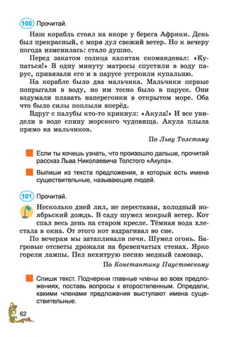 Наш корабль стоял на якоре у берега Африки. День
был прекрасный, с моря дул свежий ветер. Но к вечеру
погода изменилась: стало душно.
Перед закатом солнца капитан скомандовал: «Ку­
паться!» В одну минуту матросы спустили в воду па­
рус, привязали его и в парусе устроили купальню.
На корабле было два мальчика. Мальчики первые
попрыгали в воду, но им тесно было в парусе. Они
вздумали плавать наперегонки в открытом море. Оба
что было силы поплыли вперёд.
Вдруг с палубы кто-то крикнул: «Акула!» И все уви­
дели в воде спину морского чудовища. Акула плыла
прямо на мальчиков.
По Льву Толстому
Если ты хочешь узнать, что произошло дальше, прочитай
рассказ Льва Николаевича Толстого «Акула».
Выпиши из текста предложения, в которых есть имена
существительные, называющие людей.
® Прочитай.
л* Несколько дней лил, не переставая, холодный но-
X ябрьский дождь. В саду шумел мокрый ветер. Кот
спал весь день на старом кресле. Тёмная вода хле­
стала в окна. От этого кот вздрагивал во сне.
По вечерам мы затапливали печи. Шумел огонь. Ба­
гровые отсветы дрожали на бревенчатых стенах. Ярко
горели лампы. Пел нехитрую песню медный самовар.
По Константину Паустовскому
Спиши текст. Подчеркни главные члены во всех предло­
жениях, поставь вопросы к второстепенным. Определи,
какими членами предложения выступают имена суще­
ствительные.
@ ) Прочитай.
 