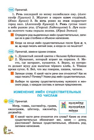 (104) Прочитай.
1. Речь последней по всему полюбилася ему. (Алек­
сандр П уш кин) 2. Журчит в овраге ключ студёный.
(Иван Бунин) 3. За ночь ровно на этаж подрастает
город наш. (Александр Кушнер) 4. Рожь густая тянет
в небо рыжие усы. (Георгий Ладонщиков) 5. Луч солн­
ца золотого тьмы скрыла пелена. (Юрий Энтин)
Определи род выделенных имён существительных, запи­
ши их в два столбика и объясни написание.
Когда на конце имён существительных после букв ж, ч,
ш, щ надо писать мягкий знак, а когда он не пишется?
(105) Прочитай, замени одним словом.
1. Душистый лесной цветок с белыми бубенчиками.
X 2. Музыкант, который играет на скрипке. 3. Ме­
сто, где загорают, купаются. 4. Зерно, из которо­
го делают муку для выпечки чёрного хлеба. 5. Тёмное
время суток. 6. Всё, что мы говорим, пишем, читаем.
Запиши слова. К какой части речи они относятся? Как их
надо писать? Почему? Укажи род имён существительных.
Выбери по одному существительному мужского и жен­
ского рода, с каждым составь и запиши предложение.
ИЗМЕНЕНИЕ ИМЁН СУЩЕСТВИТЕЛЬНЫХ
ПО ЧИСЛАМ
:(10б) Прочитай.
Метр, тонна, сантиметр, грамм,
килограмм, центнер, километр,
дециметр.
К какой части речи относятся эти слова? Какие из этих
существительных обозначают вес, какие — длину,
расстояние? Запиши существительные, обозначь род,
запомни написание.
килом етр
килограм м
тонна
 