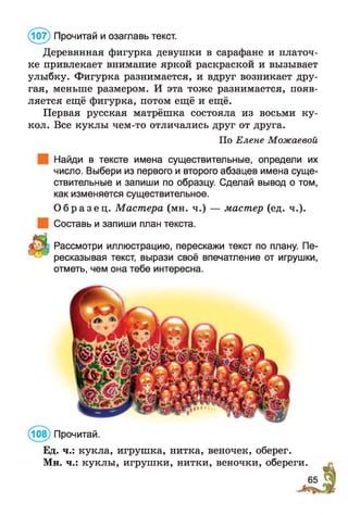 Деревянная фигурка девушки в сарафане и платоч­
ке привлекает внимание яркой раскраской и вызывает
улыбку. Фигурка разнимается, и вдруг возникает дру­
гая, меньше размером. И эта тоже разнимается, появ­
ляется ещё фигурка, потом ещё и ещё.
Первая русская матрёшка состояла из восьми ку­
кол. Все куклы чем-то отличались друг от друга.
По Елене Можаевой
Найди в тексте имена существительные, определи их
число. Выбери из первого и второго абзацев имена суще­
ствительные и запиши по образцу. Сделай вывод о том,
как изменяется существительное.
О б р а з е ц . Мастера (мн. ч.) — мастер (ед. ч.).
Составь и запиши план текста.
Рассмотри иллюстрацию, перескажи текст по плану. Пе­
ресказывая текст, вырази своё впечатление от игрушки,
отметь, чем она тебе интересна.
(107) Прочитай и озаглавь текст.
(108) Прочитай.
Ед. ч.: кукла, игрушка, нитка, веночек, оберег.
Мн. ч.: куклы, игрушки, нитки, веночки, обереги.
 