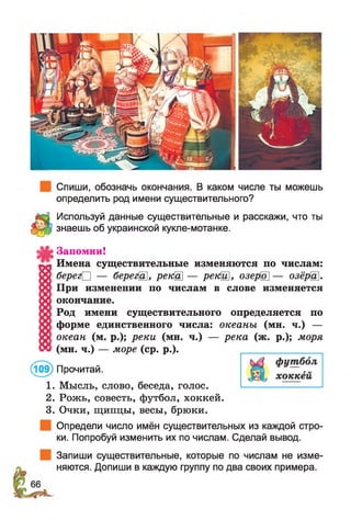 Спиши, обозначь окончания. В каком числе ты можешь
определить род имени существительного?
Используй данные существительные и расскажи, что ты
знаешь об украинской кукпе-мотанке.
Запомни!
Имена существительные изменяются по числам:
берег□ — берегЩ, рекШ — рекЩ, озерШ — озёрЩ.
При изменении по числам в слове изменяется
окончание.
Род имени существительного определяется по
форме единственного числа: океаны (мн. ч.) —
океан (м. р.); реки (мн. ч.) — река (ж. р.); моря
(мн. ч.) — море (ср. р.).
(109) Прочитай.
1. Мысль, слово, беседа, голос.
2. Рожь, совесть, футбол, хоккей.
3. Очки, щипцы, весы, брюки.
Определи число имён существительных из каждой стро­
ки. Попробуй изменить их по числам. Сделай вывод.
Запиши существительные, которые по числам не изме­
няются. Допиши в каждую группу по два своих примера.
 