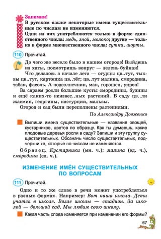 Запомни!
В русском языке некоторые имена существитель­
ные по числам не изменяются.
Одни из них употребляются только в форме един­
ственного числа: медь, зной, молоко; другие — толь­
ко в форме множественного числа: сутки, шорты.
(110) Прочитай.
л? До чего же весело было в нашем огороде! Выйдешь
Х из хаты, посмотришь вокруг — зелень буйная!
Что делалось в начале лета — огурцы цв..тут, тык­
вы цв..тут, картошка цв..тёт; цв..тут малина, смородина,
табак, фасоль. А подсолнечник, мак, горошек, укроп!
За сараем росли большие кусты смородины, бузины
и ещё каких-то неизвес..ных растений. В саду цв..ли
жасмин, георгины, настурции, мальвы.
Огород и сад были переполнены растениями.
По Александру Довженко
Выпиши имена существительные — названия овощей,
кустарников, цветов по образцу. Как ты думаешь, какие
плодовые деревья росли в саду? Запиши и эту группу су­
ществительных. Обозначь число существительных, под­
черкни те, которые по числам не изменяются.
О б р а з е ц . Кустарники (мн. ч.): малина (ед. ч.),
смородина (ед. ч.).
ИЗМЕНЕНИЕ ИМЁН СУЩЕСТВИТЕЛЬНЫХ
ПО ВОПРОСАМ
(11?) Прочитай.
Одно и то же слово в речи может употребляться
в разных формах. Например: Вот наша школа. Дети
учатся в школе. Возле школы — стадион. За шко­
лой — большой сад. М ы любим свою школу.
Какая часть слова изменяется при изменении его формы?
 