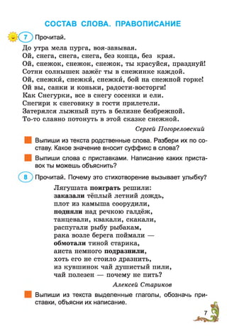 СОСТАВ СЛОВА. ПРАВОПИСАНИЕ
Прочитай.
До утра мела пурга, воя-завывая.
Ой, снега, снега, снега, без конца, без края.
Ой, снежок, снежок, снежок, ты красуйся, празднуй!
Сотни солнышек зажёг ты в снежинке каждой.
Ой, снежкй, снежкй, снежкй, бой на снежной горке!
Ой вы, санки и коньки, радости-восторги!
Как Снегурки, все в снегу сосенки и ели.
Снегири к снеговику в гости прилетели.
Затерялся лыжный путь в белизне безбрежной.
То-то славно потонуть в этой сказке снежной.
Сергей Погореловский
Выпиши из текста родственные слова. Разбери их по со­
ставу. Какое значение вносит суффикс в слова?
Выпиши слова с приставками. Написание каких приста­
вок ты можешь объяснить?
Прочитай. Почему это стихотворение вызывает улыбку?
Лягушата поиграть решили:
заказали тёплый летний дождь,
плот из камыша соорудили,
подняли над речкою галдёж,
танцевали, квакали, скакали,
распугали рыбу рыбакам,
рака возле берега поймали —
обмотали тиной старика,
аиста немного подразнили,
хоть его не стоило дразнить,
из кувшинок чай душистый пили,
чай полезен — почему не пить?
Алексей Стариков
Выпиши из текста выделенные глаголы, обозначь при­
ставки, объясни их написание.
 