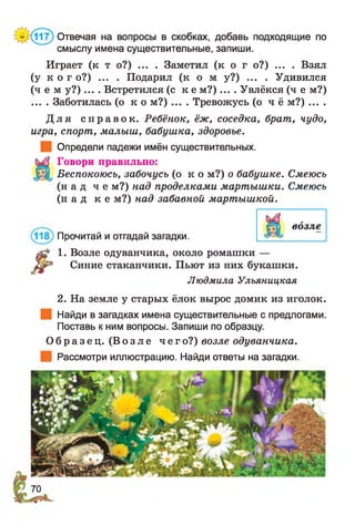 * (117) Отвечая на вопросы в скобках, добавь подходящие по
смыслу имена существительные, запиши.
Играет (к т о?) ... . Заметил (к о г о?) ... . Взял
(у к о г о?) ... . Подарил ( к о м у?) ... . Удивился
( ч е м у ? ) .... Встретился (с к е м ? ) .... Увлёкся (ч е м?)
... . Заботилась ( о к о м?) .... Тревожусь (о ч ё м?) ... .
Д л я с п р а в о к . Ребёнок, ёж, соседка, брат, чудо,
игра, спорт, малыш, бабушка, здоровье.
Определи падежи имён существительных.
Говори правильно:
Беспокоюсь, забочусь ( о к о м?) о бабушке. Смеюсь
( н а д ч е м?) над проделками мартышки. Смеюсь
( н а д к е м?) над забавной мартышкой.
1. Возле одуванчика, около ромашки —
^ Синие стаканчики. Пьют из них букашки.
Людмила Улъяницкая
2. На земле у старых ёлок вырос домик из иголок.
Найди в загадках имена существительные с предлогами.
Поставь к ним вопросы. Запиши по образцу.
О б р а з е ц . ( В о з л е чег о?) возле одуванчика.
Рассмотри иллюстрацию. Найди ответы на загадки.
Прочитай и отгадай загадки.
 