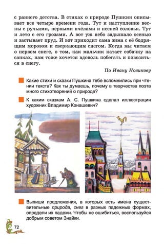 с раннего детства. В стихах о природе Пушкин описы­
вает все четыре времени года. Тут и наступление вес­
ны с ручьями, первыми пчёлами и песней соловья. Тут
и лето с его грозами. А вот уж небо задышало осенью
и застывает пруд. И вот приходит сама зима с её бодря­
щим морозом и сверкающим снегом. Когда мы читаем
о первом снеге, о том, как мальчик катает собачку на
санках, нам тоже хочется вдоволь побегать и повозить­
ся в снегу.
По Ивану Новикову
Какие стихи и сказки Пушкина тебе вспомнились при чте­
нии текста? Как ты думаешь, почему в творчестве поэта
много стихотворений о природе?
К каким сказкам А. С. Пушкина сделал иллюстрации
художник Владимир Конашевич?
Выпиши предложения, в которых есть имена сущест­
вительные природа, снег в разных падежных формах,
определи их падежи. Чтобы не ошибиться, воспользуйся
добрым советом Знайки.
 