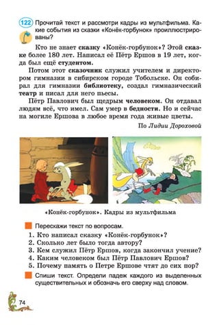 (122) Прочитай текст и рассмотри кадры из мультфильма. Ка­
кие события из сказки «Конёк-горбунок» проиллюстриро­
ваны?
Г Кто не знает сказку «Конёк-горбунок»? Этой сказ­
ке более 180 лет. Написал её Пётр Ершов в 19 лет, ког­
да был ещё студентом.
Потом этот сказочник служил учителем и директо­
ром гимназии в сибирском городе Тобольске. Он соби­
рал для гимназии библиотеку, создал гимназический
театр и писал для него пьесы.
Пётр Павлович был щедрым человеком. Он отдавал
людям всё, что имел. Сам умер в бедности. Но и сейчас
на могиле Ершова в любое время года живые цветы.
По Лидии Дороховой
«Конёк-горбунок». Кадры из мультфильма
Перескажи текст по вопросам.
1. Кто написал сказку «Конёк-горбунок»?
2. Сколько лет было тогда автору?
3. Кем служил Пётр Ершов, когда закончил учение?
4. Каким человеком был Пётр Павлович Ершов?
5. Почему память о Петре Ершове чтят до сих пор?
Спиши текст. Определи падеж каждого из выделенных
существительных и обозначь его сверху над словом.
 