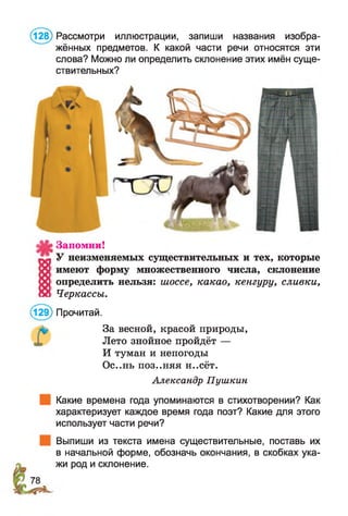 (128) Рассмотри иллюстрации, запиши названия изобра­
жённых предметов. К какой части речи относятся эти
слова? Можно ли определить склонение этих имён суще­
ствительных?
Запомни!
У неизменяемых существительных и тех, которые
имеют форму множественного числа, склонение
определить нельзя: шоссе, какао, кенгуру, сливки,
Черкассы.
(129) Прочитай.
За весной, красой природы,
Лето знойное пройдёт —
И туман и непогоды
Ос..нь поз..няя н..сёт.
Александр Пушкин
Какие времена года упоминаются в стихотворении? Как
характеризует каждое время года поэт? Какие для этого
использует части речи?
Выпиши из текста имена существительные, поставь их
в начальной форме, обозначь окончания, в скобках ука­
жи род и склонение.
 
