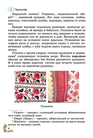 Народный символ1 Украины, национальный обе­
рёг2 — вышитый рушник. Это знак согласия, любви,
красоты, счастливой судьбы, надежды, защиты от злых
сил.
Каждое жилище украшали рушники, вышитые ру­
ками хозяйки, её матери и бабушки. Рушники были не
только украшением, их вешали над дверями и окнами,
чтобы никакое зло не проникло в дом. Вышитый руш­
ник висел на колышке возле крыльца. Рушником вы­
тирали руки и посуду, накрывали кадку с тестом, ис­
печённые хлебы, с ним ходили доить корову, начинали
жатву.
Рушник с ярким узором, тонким кружевом и мереж­
ками3 сопровождал человека везде. Многие народные
обычаи не обходились без богато расшитого рушника.
И в наше время дорогим гостям при встрече подносят
хлеб-соль на вышитом рушнике.
(1 Г ) Прочитай.
Рушники
1 Символ - предмет, служащий условным обозначением
чего-либо; условный знак.
2Оберёг (оберег) - предмет, оберегающий от несчастий.
3Мерёжка - узорная строчка, сделанная на месте выдер­
нутых из материи нитей.
 