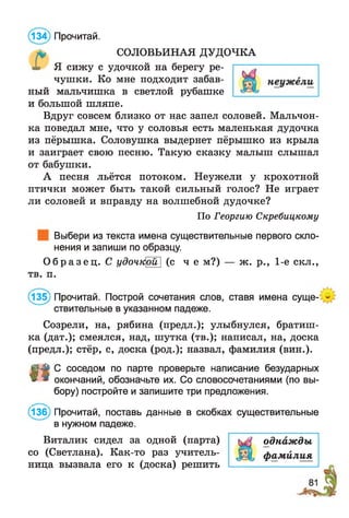 * СОЛОВЬИНАЯ ДУДОЧКА
X Я сижу с удочкой на берегу ре­
чушки. Ко мне подходит забав­
ный мальчишка в светлой рубашке
и большой шляпе.
Вдруг совсем близко от нас запел соловей. Мальчон­
ка поведал мне, что у соловья есть маленькая дудочка
из пёрышка. Соловушка выдернет пёрышко из крыла
и заиграет свою песню. Такую сказку малыш слышал
от бабушки.
А песня льётся потоком. Неужели у крохотной
птички может быть такой сильный голос? Не играет
ли соловей и вправду на волшебной дудочке?
По Георгию Скребицкому
Выбери из текста имена существительные первого скло­
нения и запиши по образцу.
(134) Прочитай.
О б р а з е ц . С удочтфй] (с ч е м?) — ж. р., 1-е скл.,
тв. п.
(135) Прочитай. Построй сочетания слов, ставя имена суще­
ствительные в указанном падеже.
Созрели, на, рябина (предл.); улыбнулся, братиш­
ка (дат.); смеялся, над, шутка (тв.); написал, на, доска
(предл.); стёр, с, доска (род.); назвал, фамилия (вин.).
П
С соседом по парте проверьте написание безударных
окончаний, обозначьте их. Со словосочетаниями (по вы­
бору) постройте и запишите три предложения.
(136) Прочитай, поставь данные в скобках существительные
в нужном падеже.
Виталик сидел за одной (парта) кЛ однажды
со (Светлана). Как-то раз учитель- ф амилия
ница вызвала его к (доска) решить —.— -----------------
 