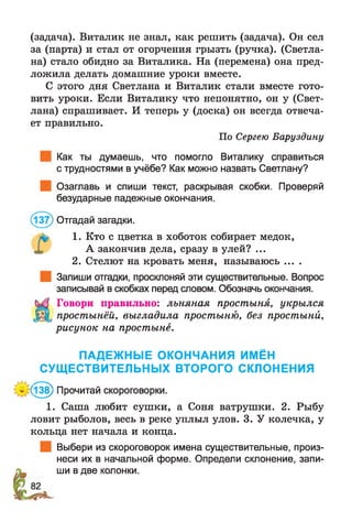 (задача). Виталик не знал, как решить (задача). Он сел
за (парта) и стал от огорчения грызть (ручка). (Светла­
на) стало обидно за Виталика. На (перемена) она пред­
ложила делать домашние уроки вместе.
С этого дня Светлана и Виталик стали вместе гото­
вить уроки. Если Виталику что непонятно, он у (Свет­
лана) спрашивает. И теперь у (доска) он всегда отвеча­
ет правильно.
По Сергею Баруздину
Как ты думаешь, что помогло Виталику справиться
с трудностями в учёбе? Как можно назвать Светлану?
Озаглавь и спиши текст, раскрывая скобки. Проверяй
безударные падежные окончания.
(137) Отгадай загадки.
1. Кто с цветка в хоботок собирает медок,
А закончив дела, сразу в улей? ...
2. Стелют на кровать меня, называюсь ....
Запиши отгадки, просклоняй эти существительные. Вопрос
записывай в скобках перед словом. Обозначь окончания.
Говори правильно: льняная простыня, укрылся
простынёй, выгладила простыню, без простыни,
рисунок на простыне.
ПАДЕЖНЫЕ ОКОНЧАНИЯ ИМЁН
СУЩЕСТВИТЕЛЬНЫХ ВТОРОГО СКЛОНЕНИЯ
* (138) Прочитай скороговорки.
1. Саша любит сушки, а Соня ватрушки. 2. Рыбу
ловит рыболов, весь в реке уплыл улов. 3. У колечка, у
кольца нет начала и конца.
Выбери из скороговорок имена существительные, произ­
неси их в начальной форме. Определи склонение, запи­
ши в две колонки.
 