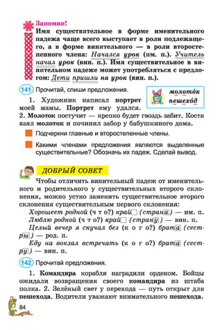 (141) Прочитай, спиши предложения. молоток
1. Художник написал портрет ДЩ, пешеход
моей мамы. Портрет ему удался.
Запомни!
Имя существительное в форме именительного
падежа чаще всего выступает в роли подлежаще­
го, а в форме винительного — в роли второсте­
пенного члена: Начался урок (им. п.). Учитель
начал урок (вин. п.). Имя существительное в ви­
нительном падеже может употребляться с предло­
гом: Дети пришли на урок (вин. п.).
2. Молоток постучит — крепко будет гвоздь забит. Костя
взял молоток и починил забор у бабушкиного дома.
Подчеркни главные и второстепенные члены.
Какими членами предложения являются выделенные
существительные? Обозначь их падеж. Сделай вывод.
ДО БРЫ Й СОВЕТ
Чтобы отличить винительный падеж от именитель­
ного и родительного у существительных второго скло­
нения, можно устно заменить существительное второго
склонения существительным первого склонения:
Хорошеет родной (ч т о?) край□ (странШ) — им. п.
Люблю родной (ч т о?) край□ (странЩ]) — вин. п.
Целый вечер я скучал без (к о г о?) брата (сест-
РМ ) — род. п.
Еду на вокзал встречать (к о г о?) братЩ (сест­
ру]) — вин. п.
(142) Прочитай предложения.
1. Командира корабля наградили орденом. Бойцы
ожидали возвращения своего командира из штаба
полка. 2. Зелёный свет у перехода — путь открыт для
пешехода. Водители уважают внимательного пешехода.
 