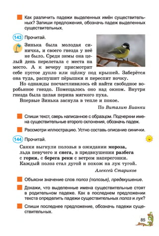Как различить падежи выделенных имён существитель­
ных? Запиши предложения, обозначь падеж выделенных
существительных.
(143) Прочитай.
л* Зинька была молодая си-
X ничка, и своего гнезда у неё
не было. Среди зимы она це­
лый день перелетала с места на
место. А к вечеру присмотрит
себе пустое дупло или щёлку под крышей. Заберётся
она туда, распушит пёрышки и переспит ночку.
Но однажды посчастливилось ей найти свободное во­
робьиное гнездо. Помещалось оно над окном. Внутри
гнезда была целая перина мягкого пуха.
Впервые Зинька заснула в тепле и покое.
По Виталию Бианки
Спиши текст, сверь написанное с образцом. Подчеркни име­
на существительные второго склонения, обозначь падеж.
Рассмотри иллюстрацию. Устно составь описание синички.
(144) Прочитай.
Санки выгнули полозья в ожидании мороза,
льда певучего и снега, в предвкушении разбега
с горки, с берега реки с ветром наперегонки.
Каждый полоз стал дугой и похож на лук тугой.
Алексей Стариков
Объясни значение слов полоз (полозья), предвкушение.
Докажи, что выделенные имена существительные стоят
в родительном падеже. Как в последнем предложении
текста определить падежи существительных полоз и лук?
Спиши последнее предложение, обозначь падежи
ствительных.
суще-
 