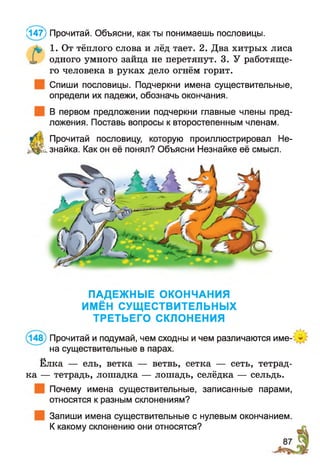 а , 1. От тёплого слова и лёд тает. 2. Два хитрых лиса
X одного умного зайца не перетянут. 3. У работяще­
го человека в руках дело огнём горит.
Спиши пословицы. Подчеркни имена существительные,
определи их падежи, обозначь окончания.
В первом предложении подчеркни главные члены пред­
ложения. Поставь вопросы к второстепенным членам.
^
Прочитай пословицу, которую проиллюстрировал Не­
знайка. Как он её понял? Объясни Незнайке её смысл.
(147) Прочитай. Объясни, как ты понимаешь пословицы.
ПАДЕЖНЫЕ ОКОНЧАНИЯ
ИМЁН СУЩЕСТВИТЕЛЬНЫХ
ТРЕТЬЕГО СКЛОНЕНИЯ
(148) Прочитай и подумай, чем сходны и чем различаются име­
на существительные в парах.
Ёлка — ель, ветка — ветвь, сетка — сеть, тетрад­
ка — тетрадь, лошадка — лошадь, селёдка — сельдь.
Почему имена существительные, записанные парами,
относятся к разным склонениям?
Запиши имена существительные с нулевым окончанием.
К какому склонению они относятся?
 