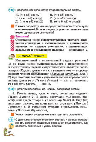 149) Проследи, как склоняется существительное степь.
И. (ч т о?) степьП В. (ч т о?) степьП
Р. (ч е г о?) степЩ Т. (ч е м?) степь[ю1
Д. (ч е м у?) степ[й] П. (о ч ё м?) о степЩ
В каких падежах у имени существительного степь нуле­
вое окончание? В каких падежах существительное степь
имеет одинаковые окончания?
Запомни!
Окончания имён существительных третьего скло­
нения совпадают в именительном и винительном
падежах — нулевое окончание, в родительном,
дательном и предложном падежах — окончание -и.
ДО БРЫ Й СОВЕТ
Именительный и винительный падежи различай
1) по роли имени существительного в предложении:
в именительном падеже существительное является подле­
жащим {Хорошо греет печь.); в винительном — второсте­
пенным членом предложения (Бабушка затопила печь.);
2) при помощи замены существительным первого скло­
нения: греет (ч т о?) печь (печка) — им. п.; затопила
(ч т о?) печь (печку) — вин. п.
(150) Прочитай предложения. Спиши, раскрывая скобки.
1. Гаснет вечер, даль с..неет, солнышко садится.
(И ван Бунин) 2. В дверь постучали т..хонько, ска-
зоч(?)ник дверь отворил. (Александр Блок) 3. Ещё (не)
наступил рассвет, ни ночи нет, ни утра нет. (Николай-
Гумилёв) 4. В туманном сумраке окрестность исче­
зает. (Василий Ж уковский)
Укажи падежи существительных третьего склонения.
(151) С данными словосочетаниями составь и запиши предло­
жения, вставляя падежные окончания существительных,
Г* обозначь окончания и укажи падежи.
 