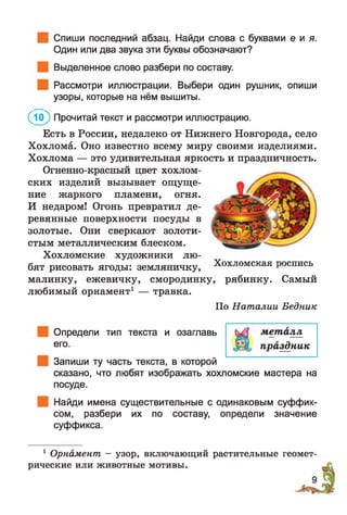 Спиши последний абзац. Найди слова с буквами е й я.
Один или два звука эти буквы обозначают?
Выделенное слово разбери по составу.
Рассмотри иллюстрации. Выбери один рушник, опиши
узоры, которые на нём вышиты.
( Л ) Прочитай текст и рассмотри иллюстрацию.
Есть в России, недалеко от Нижнего Новгорода, село
Хохлома. Оно известно всему миру своими изделиями.
Хохлома — это удивительная яркость и праздничность.
Огненно-красный цвет хохлом­
ских изделий вызывает ощуще­
ние жаркого пламени, огня.
И недаром! Огонь превратил де­
ревянные поверхности посуды в
золотые. Они сверкают золоти­
стым металлическим блеском.
Хохломские художники лю­
бят рисовать ягоды: земляничку,
малинку, ежевичку, смородинку, рябинку. Самый
любимый орнамент1 — травка.
По Наталии Бедник
Определи тип текста и озаглавь
его.
Запиши ту часть текста, в которой
сказано, что любят изображать хохломские мастера на
посуде.
Найди имена существительные с одинаковым суффик­
сом, разбери их по составу, определи значение
суффикса.
металл
праздник
Хохломская роспись
1 Орнамент —узор, включающий растительные геомет­
рические или животные мотивы.
 