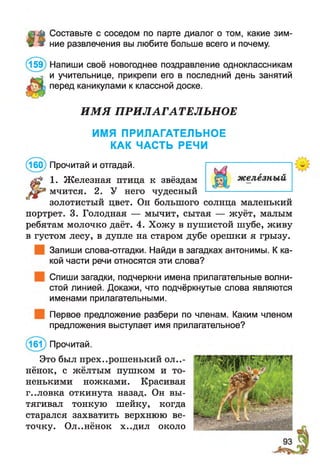 лй Составьте с соседом по парте диалог о том, какие зим-
ж ние развлечения вы любите больше всего и почему.
(159) Напиши своё новогоднее поздравление одноклассникам
и учительнице, прикрепи его в последний день занятий
перед каникулами к классной доске.
ИМЯ ПРИЛАГАТЕЛЬНОЕ
ИМЯ ПРИЛАГАТЕЛЬНОЕ
КАК ЧАСТЬ РЕЧИ
(160) Прочитай и отгадай.
1. Ж елезная птица к звёздам
мчится. 2. У него чудесный
золотистый цвет. Он большого солнца маленький
портрет. 3. Голодная — мычит, сытая — жуёт, малым
ребятам молочко даёт. 4. Хожу в пушистой шубе, живу
в густом лесу, в дупле на старом дубе орешки я грызу.
Запиши слова-отгадки. Найди в загадках антонимы. К ка­
кой части речи относятся эти слова?
Спиши загадки, подчеркни имена прилагательные волни­
стой линией. Докажи, что подчёркнутые слова являются
именами прилагательными.
Первое предложение разбери по членам. Каким членом
предложения выступает имя прилагательное?
(161) Прочитай.
Это был прех..рошенький оле­
нёнок, с жёлтым пушком и то­
ненькими ножками. Красивая
г..ловка откинута назад. Он вы­
тягивал тонкую шейку, когда
старался захватить верхнюю ве­
точку. Ол..нёнок х..дил около
 