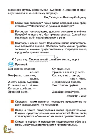 высокого куста, общипывал з..лёные л..сточки и при­
слушивался к м..лейшему шороху.
По Дмитрию Мамину-Сибиряку
Каким был оленёнок? Какие слова помогают ярко пред­
ставить его? Какой частью речи они являются?
Рассмотри иллюстрацию, дополни описание оленёнка.
Попробуй описать его без прилагательных. Сделай вы­
вод о роли имён прилагательных в речи.
Озаглавь и спиши текст. Подчеркни имена прилагатель­
ные волнистой линией. Обозначь связь имени прилага­
тельного с именем существительным. Определи число
и род имён прилагательных.
^ I х
О б р а з е ц . Хорошенътшй оленёнок (ед.ч., м.р.).
(162) Прочитай.
Мы любим сладкие От грус..ных —
сл..ва: Грусть в глазах у всех.
Конфеты, пряники, Сл..ва, как с..лнце,
халва. как л..ства,
А есть слова с..лёные, Необходимы людям.
И летние — з..лёные. Вот только грубые
От слов в..сёлых — слова
Звонкий смех. Давайте позабудем!
Джафар Чуяко
Определи, каким является последнее предложение по
цели высказывания, по интонации.
Найди в тексте стихотворения имена прилагательные.
К каким существительным они относятся? Какие свой­
ства предметов обозначают эти имена прилагательные?
Спиши, в первом и последнем предложениях обозначь
связь между существительным и прилагательным.
 