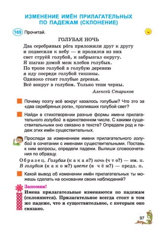 ИЗМЕНЕНИЕ ИМЁН ПРИЛАГАТЕЛЬНЫХ
ПО ПАДЕЖАМ (СКЛОНЕНИЕ)
(169) Прочитай.
ГОЛУБАЯ НОЧЬ
Два серебряных рога приложили друг к другу
и подвесили к небу — и пролился из них
свет струёй голубой, и забрызгал округу.
Я шагаю домой меж хлебов голубых.
По тропе голубой в голубую деревню
я иду посреди голубой тишины.
Одиноко стоят голубые деревья.
Всё вокруг в голубом. Только тени черны.
Алексей Стариков
Почему поэту всё вокруг казалось голубым? Что это за
«два серебряных рога», проливших голубой свет?
Найди в стихотворении разные формы имени прилага­
тельного голубой в единственном числе. С какими суще­
ствительными оно связано в тексте? Определи род и па­
деж этих имён существительных.
Проследи за изменением имени прилагательного голу­
бой в сочетании с именами существительными. Поставь
к ним вопросы, определи падежи. Выпиши словосочета­
ния по образцу.
О б р а з е ц . Голубая (к а к а я?) ночь (ч т о?) — им. п.
В голубом (к а к о м?) цвете (в ч ё м?) — предл. п.
Какой вывод об изменении имён прилагательных ты мо­
жешь сделать на основании своих наблюдений?
Запомни!
Имена прилагательные изменяются по падежам
(склоняются). Прилагательное всегда стоит в том
же падеже, что и существительное, с которым оно
связано.
 