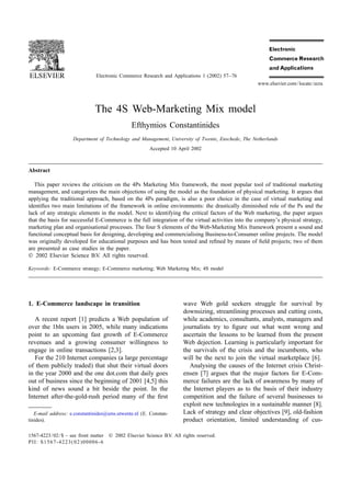 Electronic Commerce Research and Applications 1 (2002) 57–76
                                                                                                   www.elsevier.com / locate / ecra




                              The 4S Web-Marketing Mix model
                                               Efthymios Constantinides
                    Department of Technology and Management, University of Twente, Enschede, The Netherlands
                                                        Accepted 10 April 2002



Abstract

   This paper reviews the criticism on the 4Ps Marketing Mix framework, the most popular tool of traditional marketing
management, and categorizes the main objections of using the model as the foundation of physical marketing. It argues that
applying the traditional approach, based on the 4Ps paradigm, is also a poor choice in the case of virtual marketing and
identiﬁes two main limitations of the framework in online environments: the drastically diminished role of the Ps and the
lack of any strategic elements in the model. Next to identifying the critical factors of the Web marketing, the paper argues
that the basis for successful E-Commerce is the full integration of the virtual activities into the company’s physical strategy,
marketing plan and organisational processes. The four S elements of the Web-Marketing Mix framework present a sound and
functional conceptual basis for designing, developing and commercialising Business-to-Consumer online projects. The model
was originally developed for educational purposes and has been tested and reﬁned by means of ﬁeld projects; two of them
are presented as case studies in the paper.
 2002 Elsevier Science B.V. All rights reserved.

Keywords: E-Commerce strategy; E-Commerce marketing; Web Marketing Mix; 4S model




1. E-Commerce landscape in transition                                  wave Web gold seekers struggle for survival by
                                                                       downsizing, streamlining processes and cutting costs,
   A recent report [1] predicts a Web population of                    while academics, consultants, analysts, managers and
over the 1bln users in 2005, while many indications                    journalists try to ﬁgure out what went wrong and
point to an upcoming fast growth of E-Commerce                         ascertain the lessons to be learned from the present
revenues and a growing consumer willingness to                         Web dejection. Learning is particularly important for
engage in online transactions [2,3].                                   the survivals of the crisis and the incumbents, who
   For the 210 Internet companies (a large percentage                  will be the next to join the virtual marketplace [6].
of them publicly traded) that shut their virtual doors                    Analysing the causes of the Internet crisis Christ-
in the year 2000 and the one dot.com that daily goes                   ensen [7] argues that the major factors for E-Com-
out of business since the beginning of 2001 [4,5] this                 merce failures are the lack of awareness by many of
kind of news sound a bit beside the point. In the                      the Internet players as to the basis of their industry
Internet after-the-gold-rush period many of the ﬁrst                   competition and the failure of several businesses to
                                                                       exploit new technologies in a sustainable manner [8].
   E-mail address: e.constantinides@sms.utwente.nl (E. Constan-        Lack of strategy and clear objectives [9], old-fashion
tinides).                                                              product orientation, limited understanding of cus-

1567-4223 / 02 / $ – see front matter  2002 Elsevier Science B.V. All rights reserved.
PII: S1567-4223( 02 )00006-6
 