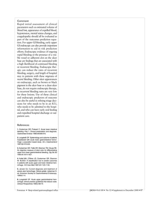 Comment
Rapid initial assessment of clinical
parameters such as estimated volume of
blood lost, appearance of expelled blood,
hypotension, mental status changes, and
coagulopathy should all be evaluated as
part of the outcomes prediction equa-
tion. For upper GI bleeding, early upper
GI endoscopy can also provide important
information to aid in risk prediction
efforts. Endoscopic evidence of ongoing
rapid bleeding or the presence of a visi-
ble vessel or adherent clot on the ulcer
base are findings that are associated with
a high likelihood of continued bleeding
or recurrent bleeding. Endoscopic ther-
apy can reduce the rates of recurrent
bleeding, surgery, and length of hospital
stay in patients with these stigmata of
recent bleeding. Other ulcer appearances
on endoscopy, such as brown or black
pigment in the ulcer base or a clean ulcer
base, do not require endoscopic therapy,
as recurrent bleeding rates are very low
for these lesions. Use of these clinical
and endoscopic predictors of outcome
can also be useful in refining triage deci-
sions for who needs to be in an ICU,
who needs to be admitted to the hospi-
tal, and who can have early oral feeding
and expedited hospital discharge or out-
patient care.
References
1. Zuckerman GR, Prakash C. Acute lower intestinal
bleeding. Part 1: Clinical presentation and diagnosis.
Gastrointest Endosc 1998;48:606-616.
2. Longstreth GF. Epidemiology and outcome of patients
hospitalized with acute lower gastrointestinal hemor-
rhage: a population based study. Am J Gastroenterol
1997;92:419-424.
3. Zuckerman GR, Trellis DR, Sherman TM, Clouse RE.
An objective measure of stool color for differentiating
upper from lower gastrointestinal bleeding. Dig Dis Sci
1995;40:1614-1621.
4. Kollef MH, O’Brien JD, Zuckerman GR, Shannon
W. BLEED: A classification tool to predict outcomes
in patients with acute upper and lower intestinal hem-
orrhage. Crit Care Med 1997;25:1125-1132.
5. Jensen DJ. Current diagnosis and treatment of
severe ulcer hemorrhage. Clinical update. Lieberman D,
ed. American Society for Gastrointestinal Endoscopy.
1999;6:1-4.
6. Longstreth GF. Acute upper gastrointestinal hem-
orrhage: clinical practice guidelines that reduce costs.
Clinical Perspectives 1999;2:68-72.
Foresman • Sleep-related gastroesophageal reflux JAOA • Vol 100 • No 12 • Supplement to December 2000 • S7
 