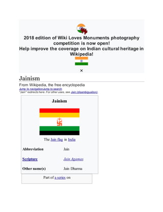 2018 edition of Wiki Loves Monuments photography
competition is now open!
Help improve the coverage on Indian cultural heritage in
Wikipedia!
Jainism
From Wikipedia, the free encyclopedia
Jump to navigationJump to search
"Jain" redirects here. For other uses, see Jain (disambiguation).
Jainism
The Jain flag in India
Abbreviation Jain
Scripture Jain Agamas
Other name(s) Jain Dharma
Part of a series on
 