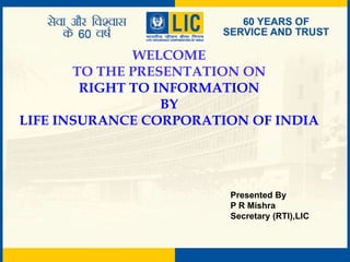 WELCOME
TO THE PRESENTATION ON
RIGHT TO INFORMATION
BY
LIFE INSURANCE CORPORATION OF INDIA
Presented By
P R Mishra
Secretary (RTI),LIC
 
