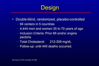DesignDesign
• Double-blind, randomized, placebo-controlledDouble-blind, randomized, placebo-controlled
− 94 centers in 5 countries94 centers in 5 countries
− 4,444 men and women 35 to 70 years of age4,444 men and women 35 to 70 years of age
− Inclusion Criteria: Prior MI and/or anginaInclusion Criteria: Prior MI and/or angina
pectorispectoris
− Total Cholesterol:Total Cholesterol: 212-309 mg/dL212-309 mg/dL
− Follow-up: until 440 deaths occurred.Follow-up: until 440 deaths occurred.
The Lancet, Vol 344, November 19, 1994The Lancet, Vol 344, November 19, 1994
 