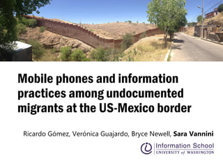 Mobile phones and information
practices among undocumented
migrants at the US-Mexico border
Ricardo Gómez, Verónica Guajardo, Bryce Newell, Sara Vannini
 
