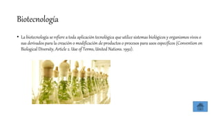 Biotecnología
• La biotecnología se refiere a toda aplicación tecnológica que utilice sistemas biológicos y organismos vivos o
sus derivados para la creación o modificación de productos o procesos para usos específicos (Convention on
Biological Diversity, Article 2. Use of Terms, United Nations. 1992).