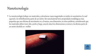Nanotecnología
• La nanotecnología trabaja con materiales y estructuras cuyas magnitudes se miden en nanómetros, lo cual
equivale a la milmillonésima parte de un metro. Un nanomaterial tiene propiedades morfológicas más
pequeñas que una décima de micrómetro en, al menos, una dimensión; en otras palabras, considerando que
los materiales deben tener alto, ancho y largo, una de estas tres dimensiones es menor a la décima parte de
un metro dividido en 1 millón