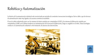 Robótica y Automatización
La historia de la automatización industrial está caracterizada por períodos de constantes innovaciones tecnológicas. Esto se debe a que las técnicas
de automatización están muy ligadas a los sucesos económicos mundiales.
El uso de robots industriales junto con los sistemas de diseño asistidos por computadora (CAD), y los sistemas de fabricación asistidos por
computadora (CAM), son la última tendencia en automatización de los procesos de fabricación y luego se cargaban en el robot.. Éstas tecnologías
conducen a la automatización industrial a otra transición, de alcances aún desconocidos.