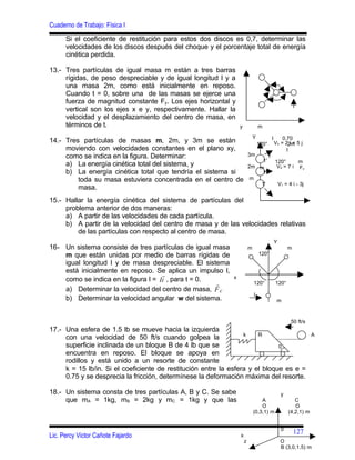 Cuaderno de Trabajo: Física I
      Si el coeficiente de restitución para estos dos discos es 0,7, determinar las
      velocidades de los discos después del choque y el porcentaje total de energía
      cinética perdida.

13.- Tres partículas de igual masa m están a tres barras
     rígidas, de peso despreciable y de igual longitud l y a
     una masa 2m, como está inicialmente en reposo.
     Cuando t = 0, sobre una de las masas se ejerce una
     fuerza de magnitud constante Fy. Los ejes horizontal y
     vertical son los ejes x e y, respectivamente. Hallar la
     velocidad y el desplazamiento del centro de masa, en
     términos de t.                                              y               m

                                                                             Y              l       0.70
14.- Tres partículas de masas m, 2m, y 3m se están                               120°           V3 = 22m 5 j
                                                                                                        i+
     moviendo con velocidades constantes en el plano xy,                                              l
     como se indica en la figura. Determinar:                            3m             l
                                                                             1'                 120°      m
     a) La energía cinética total del sistema, y                         2m m                    V2 = 7 i Fx
     b) La energía cinética total que tendría el sistema si                  1'
         toda su masa estuviera concentrada en el centro de               m
                                                                            1'                      V1 = 4 i - 3j
         masa.
15.- Hallar la energía cinética del sistema de partículas del
     problema anterior de dos maneras:
     a) A partir de las velocidades de cada partícula.
     b) A partir de la velocidad del centro de masa y de las velocidades relativas
         de las partículas con respecto al centro de masa.
                                                                                                Y
16- Un sistema consiste de tres partículas de igual masa                 m                               m
    m que están unidas por medio de barras rígidas de                            120°
    igual longitud l y de masa despreciable. El sistema
    está inicialmente en reposo. Se aplica un impulso l,
                                     
    como se indica en la figura I = Ii , para t = 0.         x
                                                                            120°               120°
    a) Determinar la velocidad del centro de masa, F c
                                                                             I
    b) Determinar la velocidad angular w del sistema.                                            m



                                                                                                          50 ft/s
17.- Una esfera de 1.5 lb se mueve hacia la izquierda
                                                                  k    R                                             A
     con una velocidad de 50 ft/s cuando golpea la
     superficie inclinada de un bloque B de 4 lb que se                       0
     encuentra en reposo. El bloque se apoya en
     rodillos y está unido a un resorte de constante
     k = 15 lb/in. Si el coeficiente de restitución entre la esfera y el bloque es e =
     0.75 y se desprecia la fricción, determínese la deformación máxima del resorte.

18.- Un sistema consta de tres partículas A, B y C. Se sabe                                          y
     que mA = 1kg, mB = 2kg y mC = 1kg y que las                                 A                          C
                                                                                 O                          O
                                                                             (0,3,1) m                   (4,2,1) m


                                                                                                     0
                                                                                                             127
Lic. Percy Victor Cañote Fajardo                                 x
                                                                     z                               O
                                                                                                     B (3,0,1.5) m
 