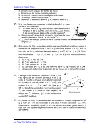 Cuaderno de Trabajo: Física I
      d) El momentum angular del centro de masa
      e) El momento de inercia respecto del eje z.
      f) La energía cinética respecto del centro de masa
      g) La energía cinética respecto de O
      h) Interpreta la diferencia entre c y d, además entre f y j.

23.- Una cuerda con una masa por unidad de longitud µ, yace           F
     arrollada sobre el suelo.
     a) Si como indica la figura se levanta verticalmente una    Y
           longitud Y de la cuerda sobre el suelo, ¿Qué fuerza
           F se requiere para sostenerla en esta posición?
     b) Determine el trabajo total necesario para levantar una
        porción de cuerda desde Y = 0 hasta Y = L
     c) ¿Cuál es la energía potencial de la cuerda cuando se ha levantado una
        longitud L?

24.- Dos masas de 1 kg se deslizan sobre una superficie horizontal lisa, unidas a
     un resorte de longitud natural l0 = 0,3 m y constante elástica k ≡ 100 N/m. Si
     en t ≡ 0 se encontraban en las posiciones r1 ≡ (-25, 0) cm, r2 ≡ (25, 0) cm
      con velocidades       v1 ≡ (-3, 4) m/s y v 2 ≡ (30, 40) m/s, respectivamente,
      determinar:
                       
      a) La v ≡ (t) y a (t) del CM
             
      b) El P del sistema en t ≡ 10 s
      c) El L del sistema en t ≡ 10 s
      d) La velocidad en t ≡ 2 s de una partícula de m ≡ 2 kg colocada en el CM
      e) ¿Es posible determinar la posición de las masas en el tiempo? Explique

                                                               y
25.- La longitud del resorte no deformado es de 0,3 m
     y su rigidez es de 400 N/m. El bloque m de 2 kg                                  l
     unido al resorte se mueve en un plano horizontal                                     m
                                               
     sin fricción con una velocidad v = (3 i - 6 j ) m/s   k                          F
                                           
     cuando θ = 10°         F = (100 i - 70 j ) N, y l =                                  0
                                                           θ
     0,5 m. Calcule la cantidad de movimiento angular
                                                                             θ
      L0 del bloque y la variación con respecto al         x
                                                                 Plano Horizontal
     tiempo de L0 . Además, ¿ L0 a de mantenerse
     constante?, explique.

26.- Un cohete de masa m desciende verticalmente en un planeta con gravedad –2
     g0 k m/s2. En t ≡ 0 se encontraba a una altura H m con velocidad –v 0 k m/s.
        ˆ                                                                     ˆ
     Determine su velocidad y posición en todo tiempo si expulsa gases a razón α
     kg/s con una rapidez respecto al cohete de ve m/s y en la dirección del campo
     gravitatorio.




                                                                                          129
Lic. Percy Victor Cañote Fajardo
 