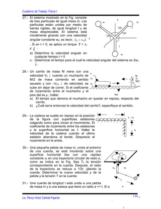 Cuaderno de Trabajo: Física I
27.- El sistema mostrado en la Fig. consiste
                                                                   y
     de tres partículas de igual masa m. Las             m                      m
     partículas están unidas por medio de
     barras rígidas, de igual longitud l y de          l           120       l
     masa despreciable. El sistema está                                 120
     inicialmente girando con una velocidad                120
                                      
     angular constante w0; es decir, w0 = w0 k x
                                        
     . Si en t = 0, se aplica un torque τ = τ0
                                                         z          l
     t2 k :
     a) Determine la velocidad angular en                              m
         cualquier tiempo t > 0
     b) Determinar el tiempo para el cual la velocidad angular del sistema es 2w 0
          
          k.

28.- Un carrito de masa M viene con una µ
                    ˆ
     velocidad V0 i cuando un muchacho de                                       M
                                                 V0                             /2
     M/2 de masa corriendo en sentido                                           M/2
                             ˆ
     opuesto y con –V0/2 i de velocidad; se V0
     sube sin dejar de correr. Si el coeficiente
     de rozamiento entre el muchacho y el
     piso del es µ ; hallar:                                     liso
     a) El tiempo que demora el muchacho en quedar en reposo, respecto del
         carrito.
     b) ¿Cuál sería entonces la velocidad del carrito?, especifique el sentido.


29.- La cadena se suelta en reposo en la posición                                        L–b
     de la figura con superficies eslabones
     colgando como para iniciar el movimiento. El
     coeficiente de rozamiento entre los eslabones
     y la superficie horizontal es f. Hallar la                                                b
     velocidad de la cadena cuando el ultimo
     eslabón abandona el borde. Desprecie el
     rozamiento en la arista.

30.- Una pequeña pelota de masa m, unida al extremo
     de una cuerda, se está moviendo sobre una
     superficie horizontal lisa con una rapidez
     constante v0 en una trayectoria circular de radio e,
     como se indica en la Fig. Sea T0 la tensión
     correspondiente en la cuerda. Después, el radio
                                                                    V0               m
     de la trayectoria se reduce a 1/2r, jalando la
     cuerda. Determinar la nueva velocidad y de la
                                                                                     r
     pelota y la tensión T en la cuerda.
                                                                         r
31.- Una cuerda de longitud l está unida a una pelota
     de masa m y a una estaca que tiene un radio a << l. Si a                a



                                                                                           130     v
Lic. Percy Victor Cañote Fajardo
                                                                1




                                                                                 l
 